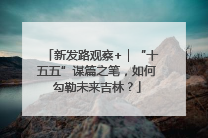 新发路观察+｜“十五五”谋篇之笔，如何勾勒未来吉林？