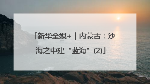 新华全媒+｜内蒙古：沙海之中建“蓝海”(2)