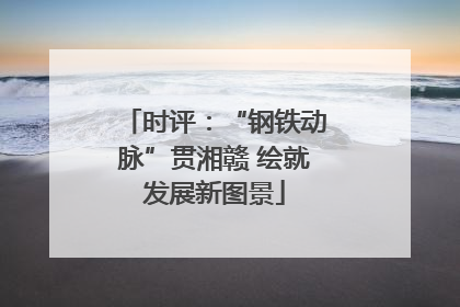 时评：“钢铁动脉”贯湘赣 绘就发展新图景