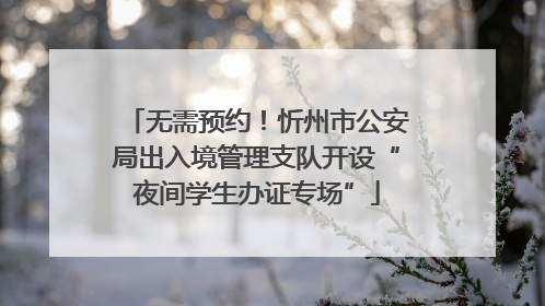 无需预约！忻州市公安局出入境管理支队开设“夜间学生办证专场”
