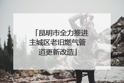 昆明市全力推进主城区老旧燃气管道更新改造