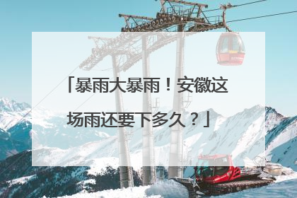 暴雨大暴雨！安徽这场雨还要下多久？