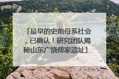 最早的史前母系社会，已确认！研究团队揭秘山东广饶傅家遗址