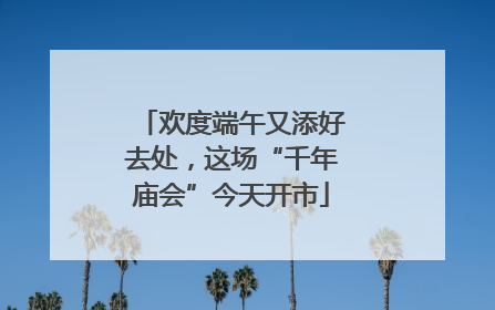 欢度端午又添好去处，这场“千年庙会”今天开市