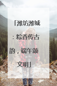 潍坊潍城：粽香传古韵，端午颂文明