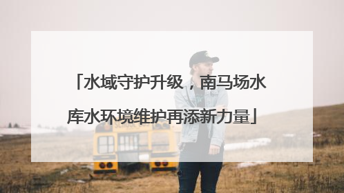 水域守护升级，南马场水库水环境维护再添新力量