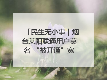 民生无小事｜烟台莱阳联通用户莫名 “被开通”宽带，40 个月扣费无人知
