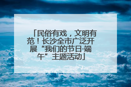 民俗有戏，文明有范！长沙全市广泛开展“我们的节日·端午”主题活动