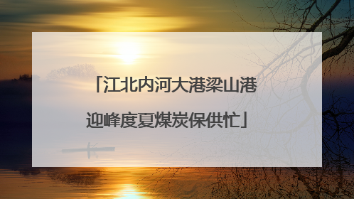 江北内河大港梁山港迎峰度夏煤炭保供忙