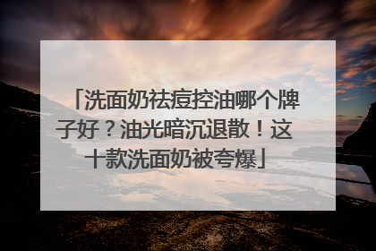 洗面奶祛痘控油哪个牌子好？油光暗沉退散！这十款洗面奶被夸爆