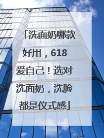洗面奶哪款好用，618爱自己！选对洗面奶，洗脸都是仪式感