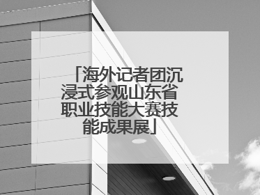 海外记者团沉浸式参观山东省职业技能大赛技能成果展