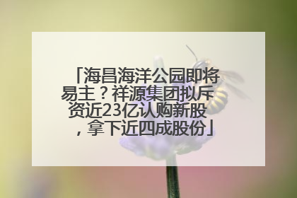 海昌海洋公园即将易主？祥源集团拟斥资近23亿认购新股，拿下近四成股份
