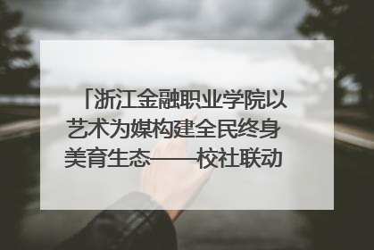 浙江金融职业学院以艺术为媒构建全民终身美育生态——校社联动共谱美育新篇章