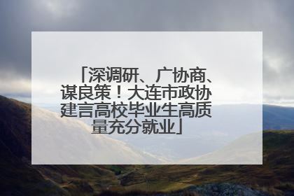 深调研、广协商、谋良策！大连市政协建言高校毕业生高质量充分就业