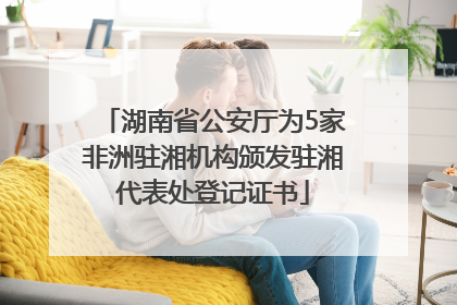 湖南省公安厅为5家非洲驻湘机构颁发驻湘代表处登记证书