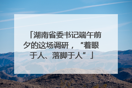 湖南省委书记端午前夕的这场调研，“着眼于人、落脚于人”