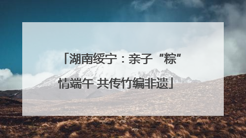 湖南绥宁：亲子“粽”情端午 共传竹编非遗