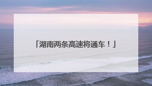 湖南两条高速将通车！
