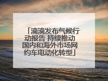 滴滴发布气候行动报告 持续推动国内和海外市场网约车电动化转型