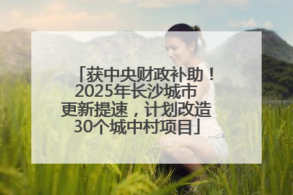 获中央财政补助！2025年长沙城市更新提速，计划改造30个城中村项目