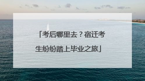 考后哪里去？宿迁考生纷纷踏上毕业之旅