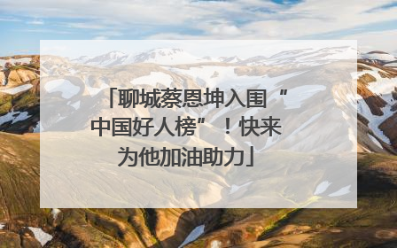 聊城蔡恩坤入围“中国好人榜”！快来为他加油助力
