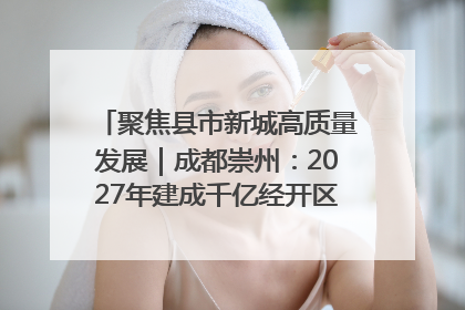 聚焦县市新城高质量发展｜成都崇州：2027年建成千亿经开区、2029年GDP突破750亿元