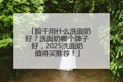 脸干用什么洗面奶好？洗面奶哪个牌子好，2025洗面奶值得买推荐！