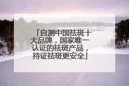 自测中国祛斑十大品牌，国家唯一认证的祛斑产品，持证祛斑更安全