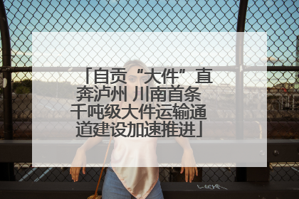 自贡“大件”直奔泸州 川南首条千吨级大件运输通道建设加速推进