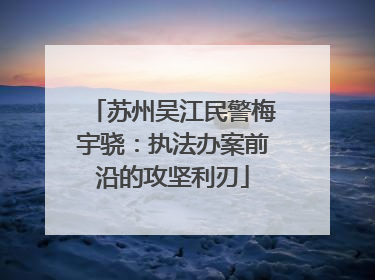 苏州吴江民警梅宇骁：执法办案前沿的攻坚利刃