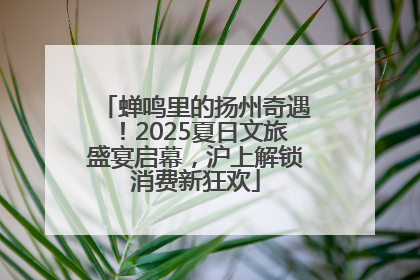 蝉鸣里的扬州奇遇！2025夏日文旅盛宴启幕，沪上解锁消费新狂欢