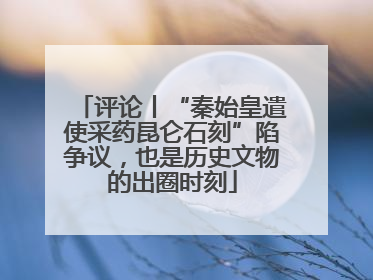 评论丨“秦始皇遣使采药昆仑石刻”陷争议，也是历史文物的出圈时刻