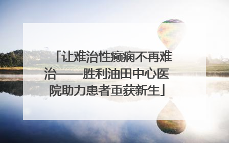让难治性癫痫不再难治——胜利油田中心医院助力患者重获新生