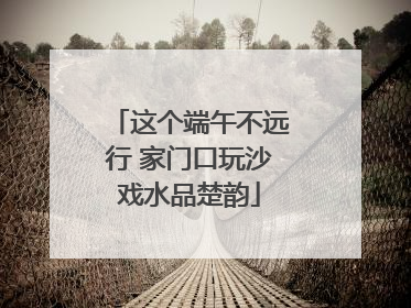这个端午不远行 家门口玩沙戏水品楚韵