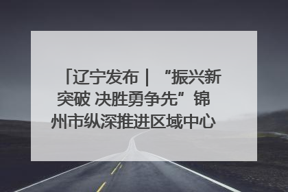 辽宁发布｜“振兴新突破 决胜勇争先”锦州市纵深推进区域中心城市建设 打造高质量发展新增长极
