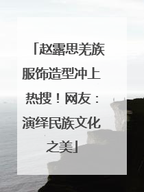 赵露思羌族服饰造型冲上热搜！网友：演绎民族文化之美