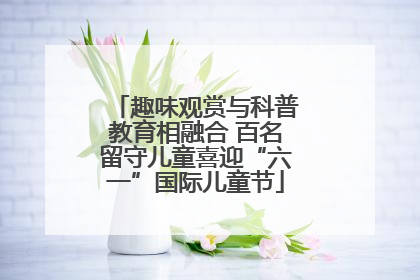趣味观赏与科普教育相融合 百名留守儿童喜迎“六一”国际儿童节
