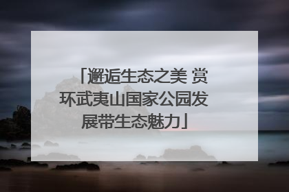 邂逅生态之美 赏环武夷山国家公园发展带生态魅力