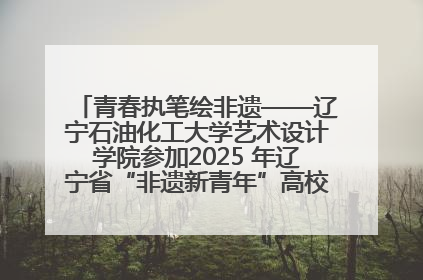 青春执笔绘非遗——辽宁石油化工大学艺术设计学院参加2025 年辽宁省“非遗新青年”高校优秀作品推荐活动