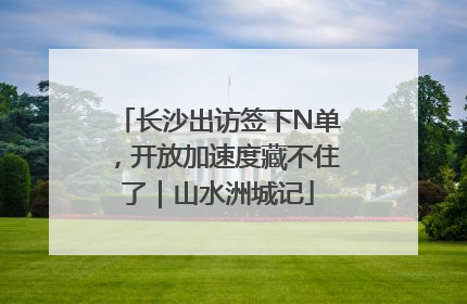 长沙出访签下N单，开放加速度藏不住了｜山水洲城记