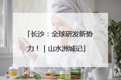 长沙：全球研发新势力！｜山水洲城记