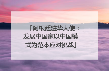 阿根廷驻华大使：发展中国家以中国模式为范本应对挑战