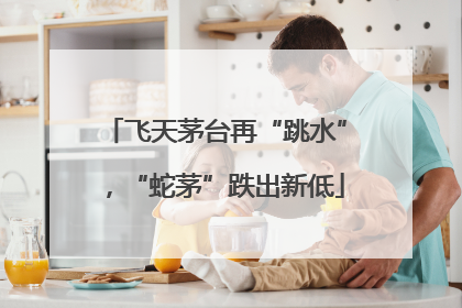 飞天茅台再“跳水”，“蛇茅”跌出新低