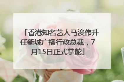 香港知名艺人马浚伟升任新城广播行政总裁，7月15日正式掌舵