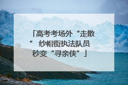 高考考场外“走散” 纱帽街执法队员秒变“寻亲侠”