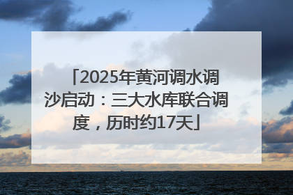 2025年黄河调水调沙启动：三大水库联合调度，历时约17天