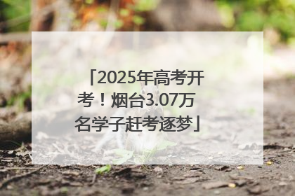 2025年高考开考！烟台3.07万名学子赶考逐梦