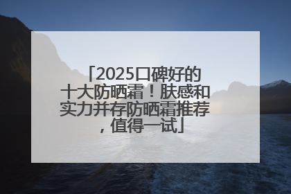 2025口碑好的十大防晒霜！肤感和实力并存防晒霜推荐，值得一试